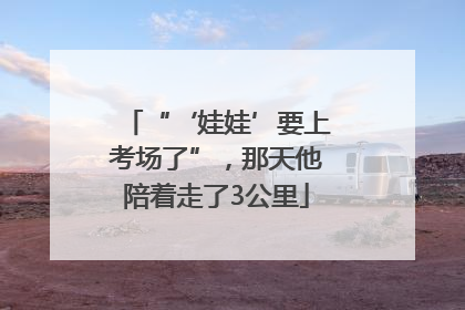 “‘娃娃’要上考场了”，那天他陪着走了3公里