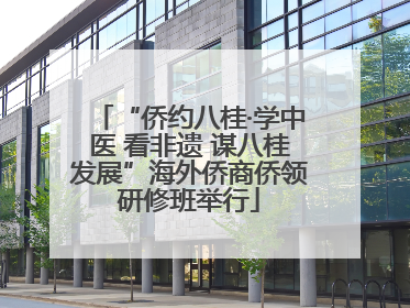 “侨约八桂·学中医 看非遗 谋八桂发展”海外侨商侨领研修班举行