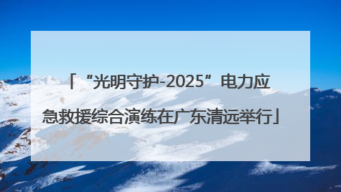 “光明守护-2025”电力应急救援综合演练在广东清远举行