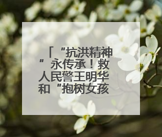 “抗洪精神”永传承！救人民警王明华和“抱树女孩”江珊还原历史瞬间