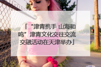 “津青携手 山海和鸣”津青文化交往交流交融活动在天津举办