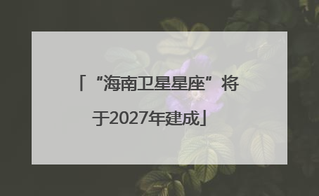 “海南卫星星座”将于2027年建成