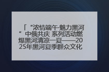 “浓情端午·魅力黑河”中俄共庆 系列活动燃爆黑河清凉一夏——2025年黑河夏季群众文化活动启幕 多元文化赋能边境文旅新高地