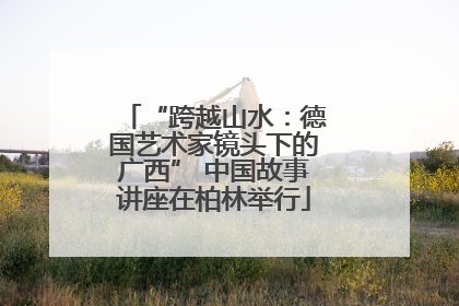 “跨越山水：德国艺术家镜头下的广西” 中国故事讲座在柏林举行