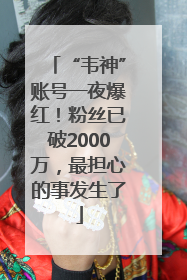 “韦神”账号一夜爆红！粉丝已破2000万，最担心的事发生了