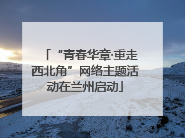 “青春华章·重走西北角”网络主题活动在兰州启动