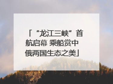 “龙江三峡”首航启幕 乘船赏中俄两国生态之美