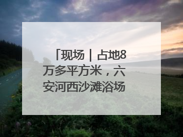 现场｜占地8万多平方米，六安河西沙滩浴场再现热闹场景