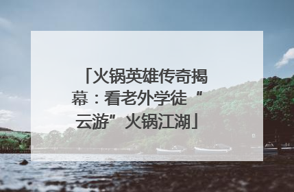 火锅英雄传奇揭幕：看老外学徒“云游”火锅江湖