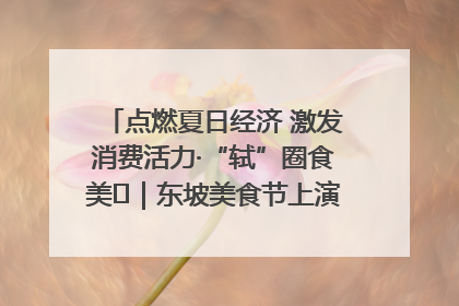 点燃夏日经济 激发消费活力·“轼”圈食美⑪｜东坡美食节上演“文化满汉全席”