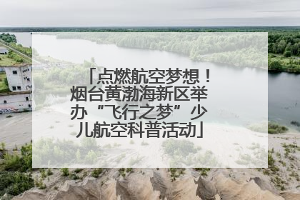 点燃航空梦想！烟台黄渤海新区举办“飞行之梦”少儿航空科普活动