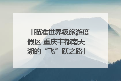 瞄准世界级旅游度假区 重庆丰都南天湖的“飞”跃之路