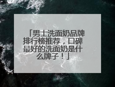 男士洗面奶品牌排行榜推荐，口碑最好的洗面奶是什么牌子！