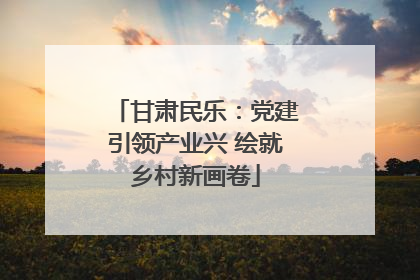 甘肃民乐：党建引领产业兴 绘就乡村新画卷