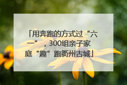 用奔跑的方式过“六一”，300组亲子家庭“趣”跑衢州古城