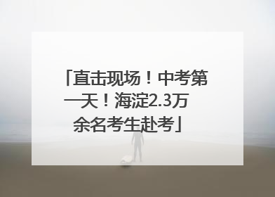 直击现场！中考第一天！海淀2.3万余名考生赴考