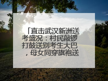 直击武汉新洲送考盛况：村民敲锣打鼓送别考生大巴，母女同穿旗袍送大女儿去考场