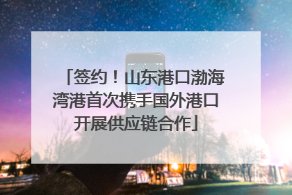 签约！山东港口渤海湾港首次携手国外港口开展供应链合作