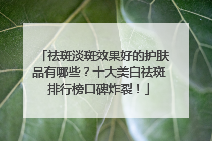 祛斑淡斑效果好的护肤品有哪些？十大美白祛斑排行榜口碑炸裂！