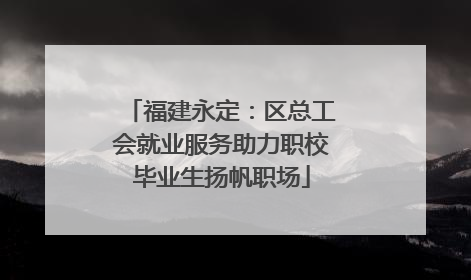 福建永定：区总工会就业服务助力职校毕业生扬帆职场