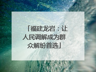 福建龙岩：让人民调解成为群众解纷首选