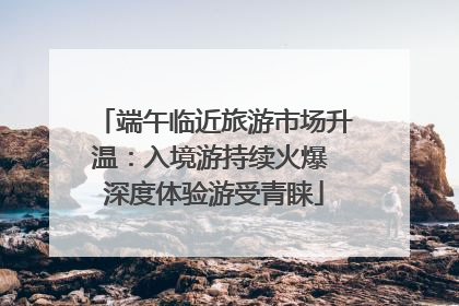 端午临近旅游市场升温：入境游持续火爆 深度体验游受青睐