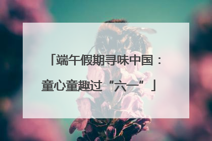 端午假期寻味中国：童心童趣过“六一”