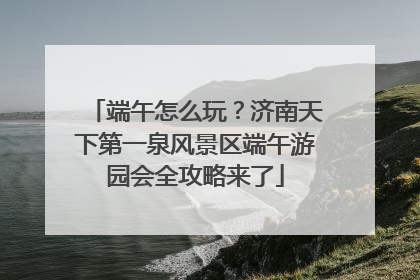 端午怎么玩？济南天下第一泉风景区端午游园会全攻略来了