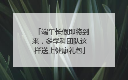 端午长假即将到来，多学科团队这样送上健康礼包