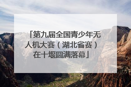 第九届全国青少年无人机大赛（湖北省赛）在十堰圆满落幕