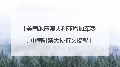 美国施压澳大利亚增加军费，中国驻澳大使撰文提醒