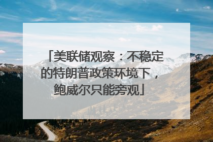 美联储观察：不稳定的特朗普政策环境下，鲍威尔只能旁观
