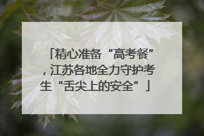 精心准备“高考餐”，江苏各地全力守护考生“舌尖上的安全”