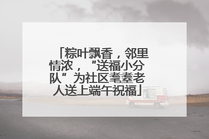 粽叶飘香，邻里情浓，“送福小分队”为社区耄耋老人送上端午祝福
