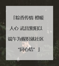 粽香传情 橙暖人心 武昌紫阳以端午为媒织就社区“同心结”
