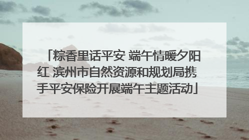 粽香里话平安 端午情暖夕阳红 滨州市自然资源和规划局携手平安保险开展端午主题活动