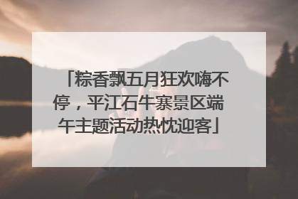 粽香飘五月狂欢嗨不停，平江石牛寨景区端午主题活动热忱迎客
