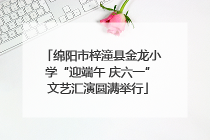 绵阳市梓潼县金龙小学“迎端午 庆六一”文艺汇演圆满举行