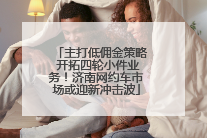 主打低佣金策略 开拓四轮小件业务！济南网约车市场或迎新冲击波