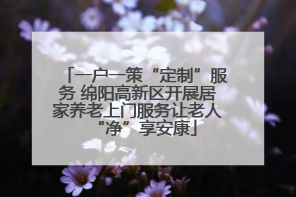 一户一策“定制”服务 绵阳高新区开展居家养老上门服务让老人“净”享安康