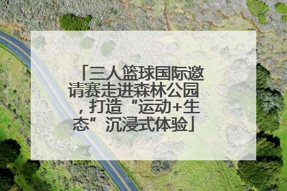三人篮球国际邀请赛走进森林公园，打造“运动+生态”沉浸式体验