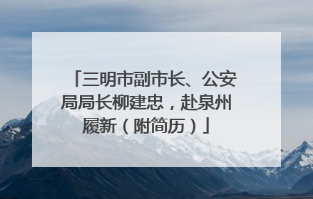 三明市副市长、公安局局长柳建忠，赴泉州履新（附简历）
