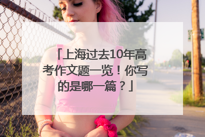 上海过去10年高考作文题一览！你写的是哪一篇？