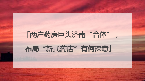 两岸药房巨头济南“合体”，布局“新式药店”有何深意