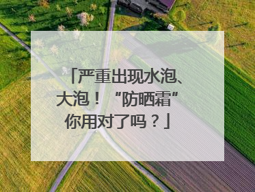 严重出现水泡、大泡！“防晒霜”你用对了吗？