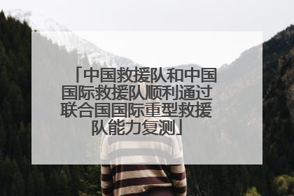 中国救援队和中国国际救援队顺利通过联合国国际重型救援队能力复测
