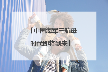 中国海军三航母时代即将到来
