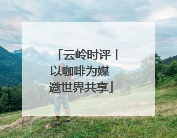 云岭时评丨以咖啡为媒 邀世界共享