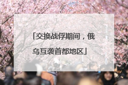交换战俘期间，俄乌互袭首都地区