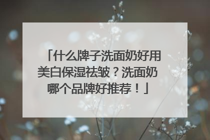 什么牌子洗面奶好用美白保湿祛皱？洗面奶哪个品牌好推荐！